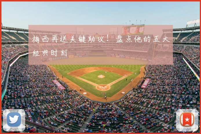 梅西再送关键助攻！盘点他的五大经典时刻