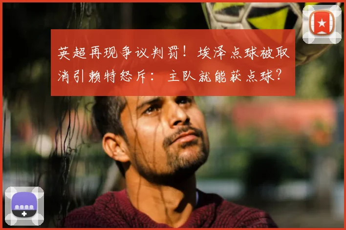 英超再现争议判罚!埃泽点球被取消引赖特怒斥:主队就能获点球?