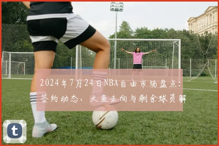 2024年7月24日NBA自由市场盘点:签约动态、大鱼去向与剩余球员解析