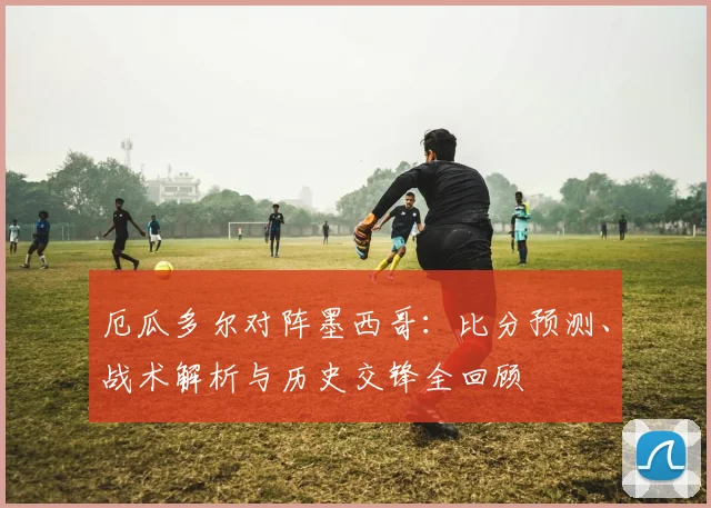 厄瓜多尔对阵墨西哥:比分预测、战术解析与历史交锋全回顾