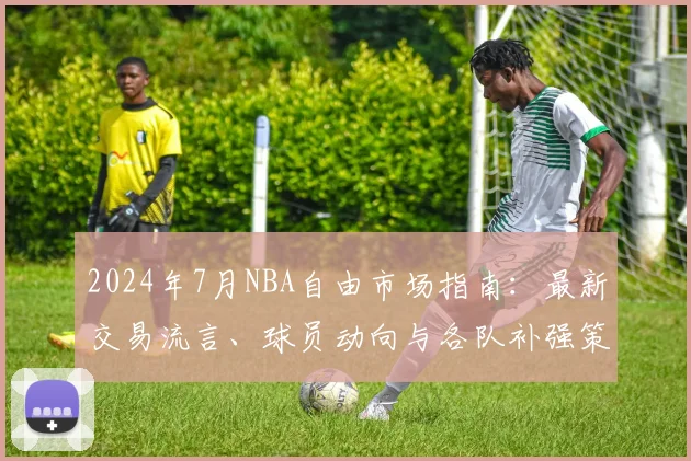 2024年7月NBA自由市场指南:最新交易流言、球员动向与各队补强策略深度解析