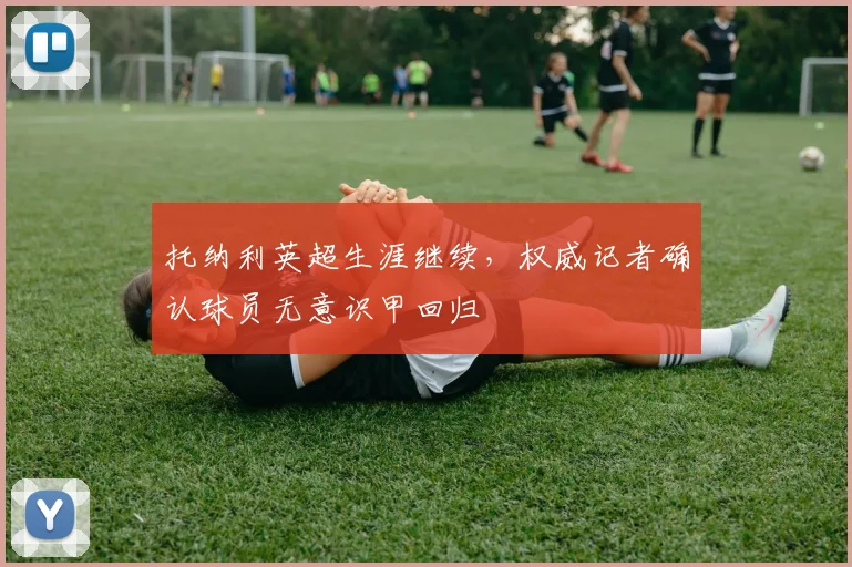 托纳利英超生涯继续,权威记者确认球员无意识甲回归