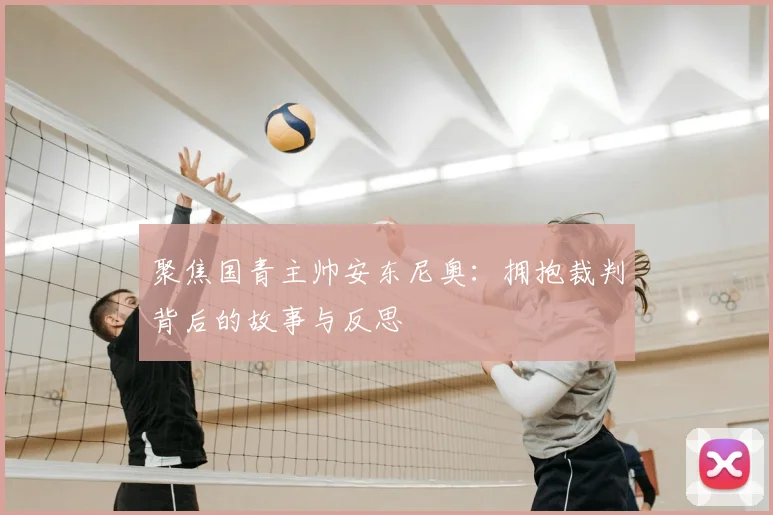聚焦国青主帅安东尼奥:拥抱裁判背后的故事与反思
