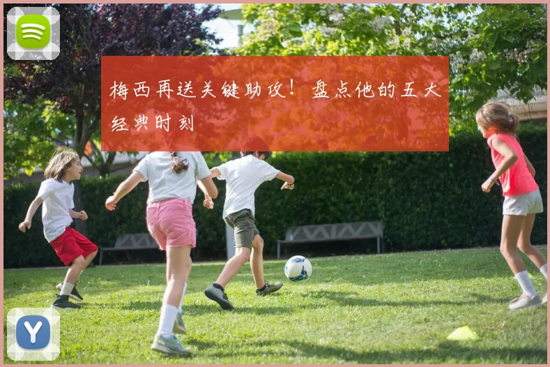梅西再送关键助攻!盘点他的五大经典时刻