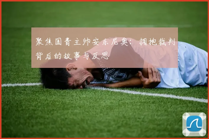 聚焦国青主帅安东尼奥：拥抱裁判背后的故事与反思